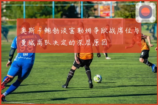 奥斯卡鲍勃谈富勒姆争欧战席位与曼城离队决定的深层原因