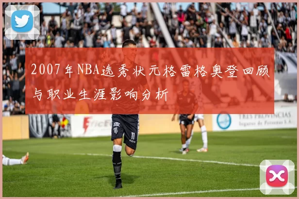2007年NBA选秀状元格雷格奥登回顾与职业生涯影响分析