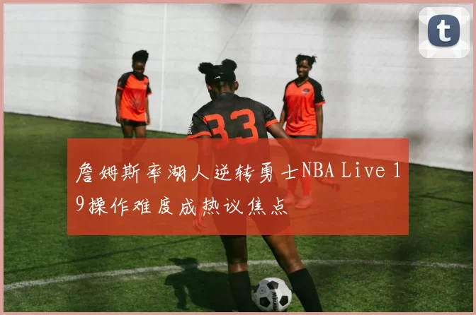 詹姆斯率湖人逆转勇士NBA Live 19操作难度成热议焦点