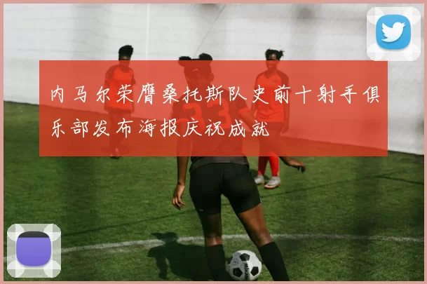 内马尔荣膺桑托斯队史前十射手俱乐部发布海报庆祝成就
