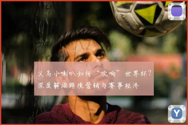 义乌小喇叭如何“吹响”世界杯?深度解读跨境营销与赛事经济