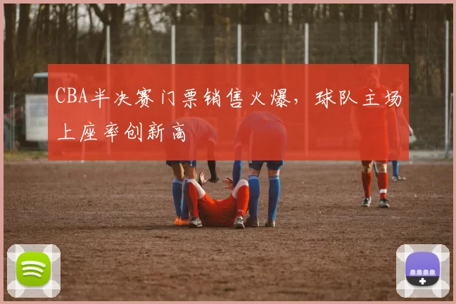CBA半决赛门票销售火爆，球队主场上座率创新高