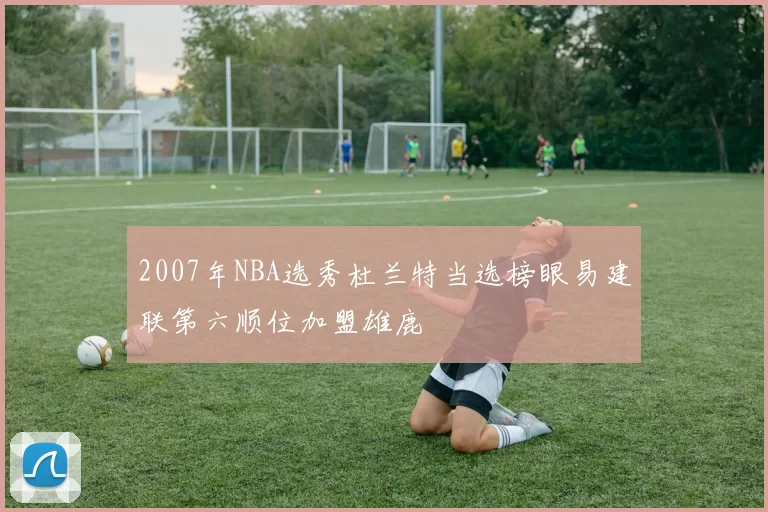 2007年NBA选秀杜兰特当选榜眼易建联第六顺位加盟雄鹿