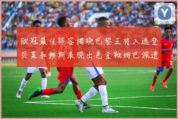 欧冠最佳阵容揭晓巴黎五将入选登贝莱和赖斯表现出色金靴姆巴佩遗憾落选