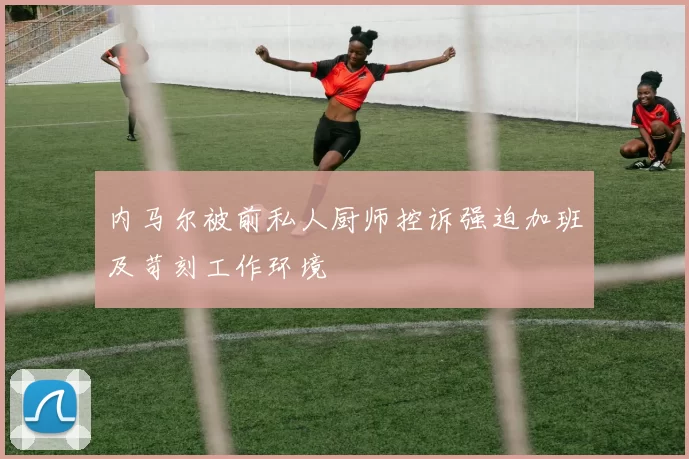 内马尔被前私人厨师控诉强迫加班及苛刻工作环境