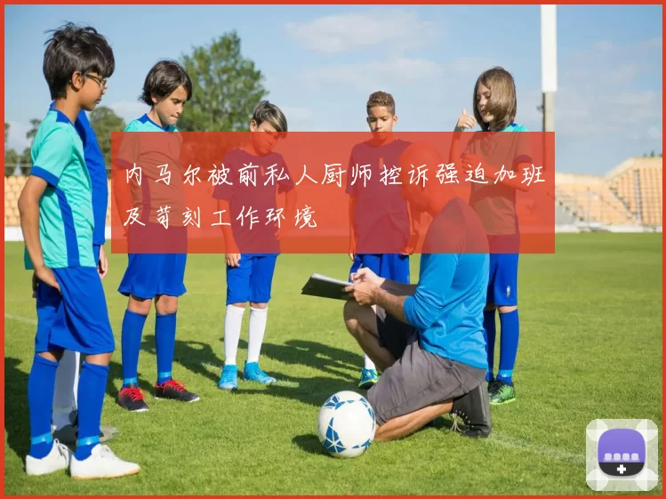 内马尔被前私人厨师控诉强迫加班及苛刻工作环境