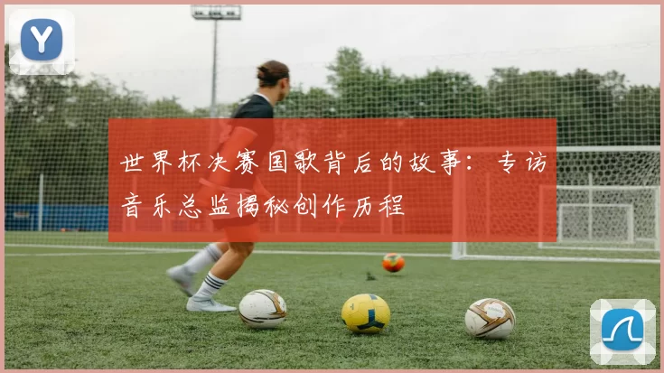 世界杯决赛国歌背后的故事:专访音乐总监揭秘创作历程