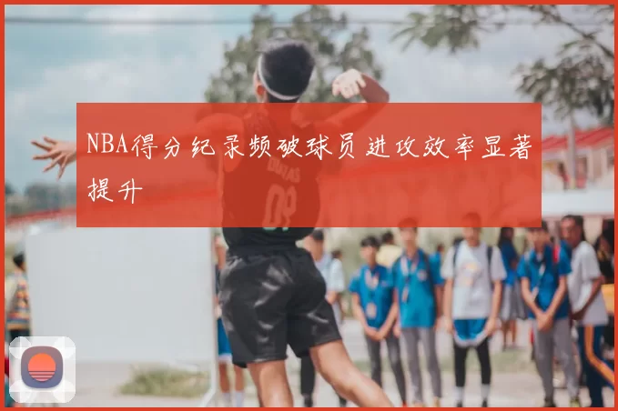 NBA得分纪录频破球员进攻效率显著提升
