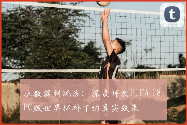 从数据到玩法：深度评测FIFA 18 PC版世界杯补丁的真实效果