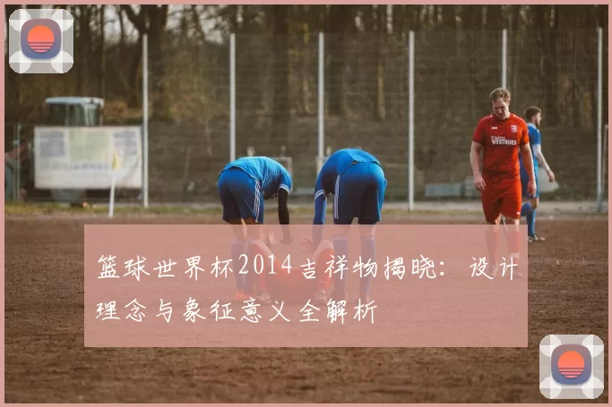 篮球世界杯2014吉祥物揭晓：设计理念与象征意义全解析