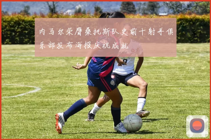内马尔荣膺桑托斯队史前十射手俱乐部发布海报庆祝成就