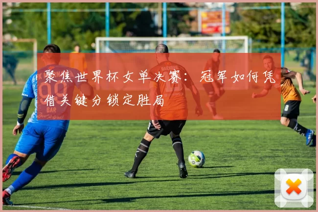 聚焦世界杯女单决赛：冠军如何凭借关键分锁定胜局