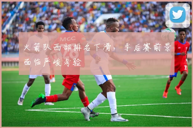 火箭队西部排名下滑,季后赛前景面临严峻考验