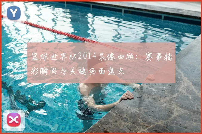篮球世界杯2014录像回顾：赛事精彩瞬间与关键场面盘点