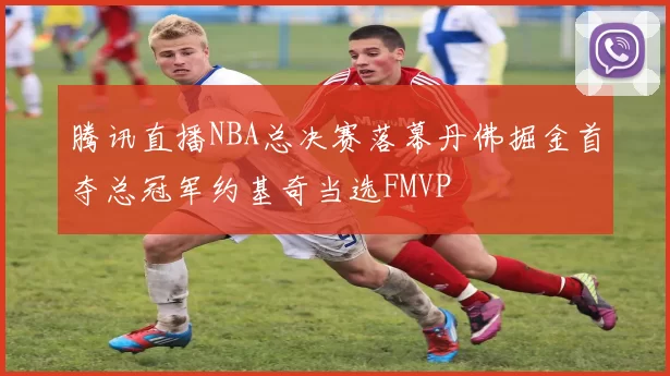 腾讯直播NBA总决赛落幕丹佛掘金首夺总冠军约基奇当选FMVP