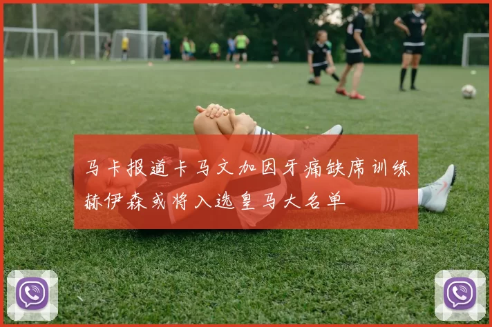马卡报道卡马文加因牙痛缺席训练赫伊森或将入选皇马大名单