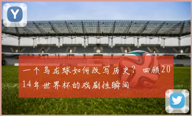 一个乌龙球如何改写历史？回顾2014年世界杯的戏剧性瞬间