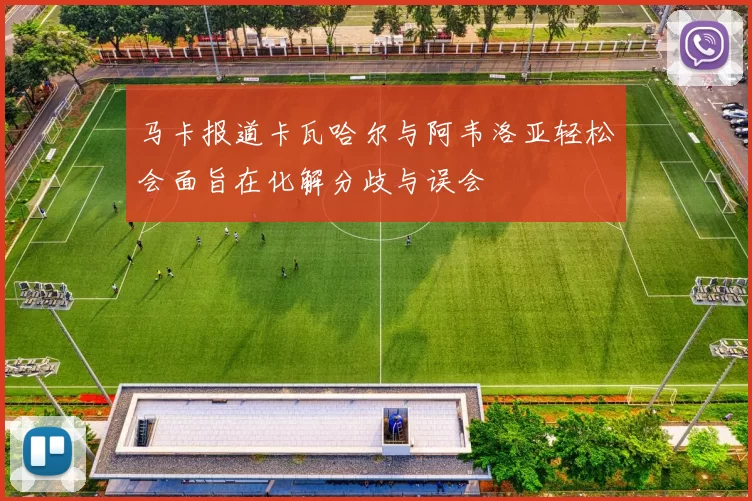 马卡报道卡瓦哈尔与阿韦洛亚轻松会面旨在化解分歧与误会