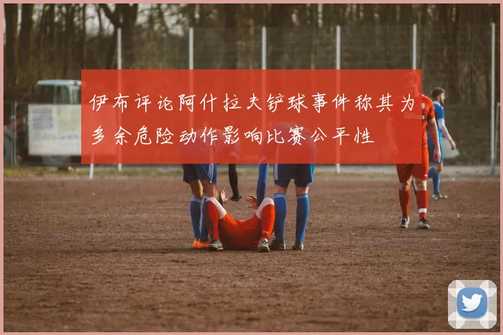 伊布评论阿什拉夫铲球事件称其为多余危险动作影响比赛公平性