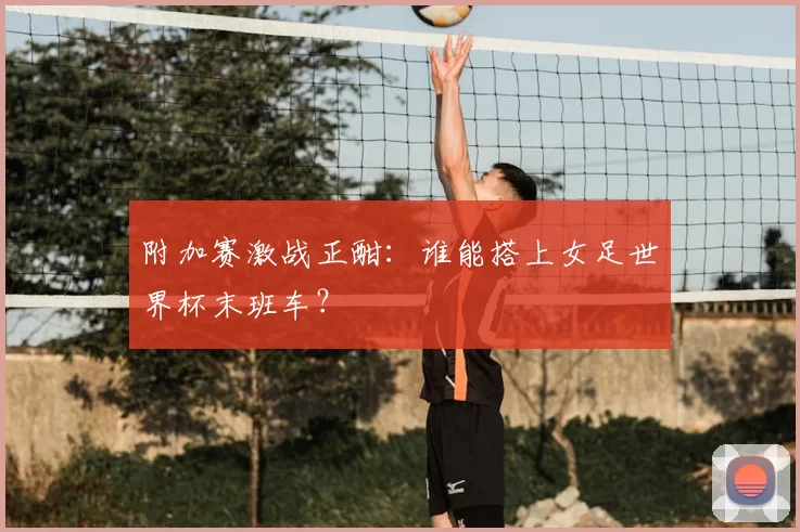 附加赛激战正酣：谁能搭上女足世界杯末班车？