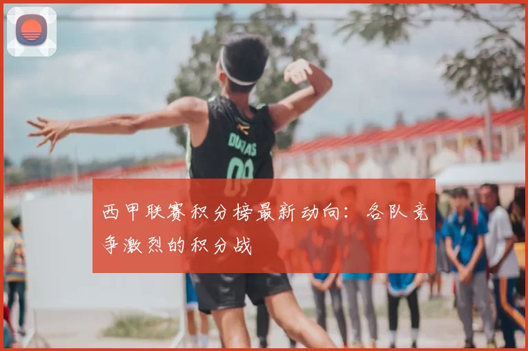 西甲联赛积分榜最新动向:各队竞争激烈的积分战