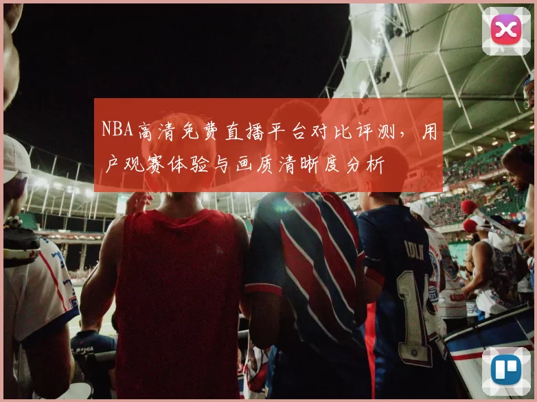 NBA高清免费直播平台对比评测,用户观赛体验与画质清晰度分析