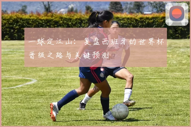 一球定江山：复盘西班牙的世界杯晋级之路与关键预测