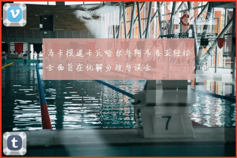 马卡报道卡瓦哈尔与阿韦洛亚轻松会面旨在化解分歧与误会