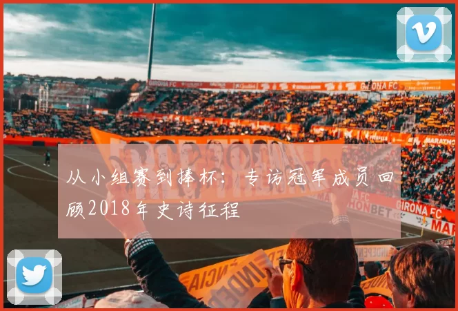 从小组赛到捧杯：专访冠军成员回顾2018年史诗征程
