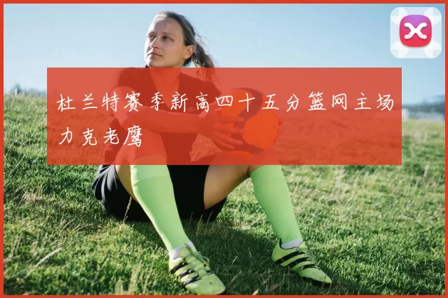 杜兰特赛季新高四十五分篮网主场力克老鹰