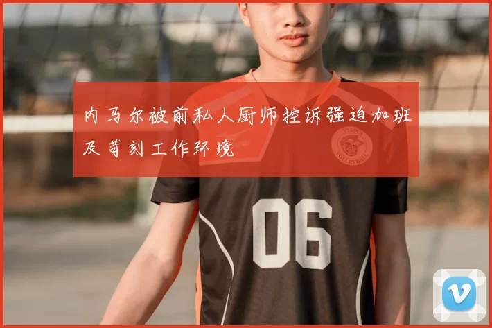 内马尔被前私人厨师控诉强迫加班及苛刻工作环境