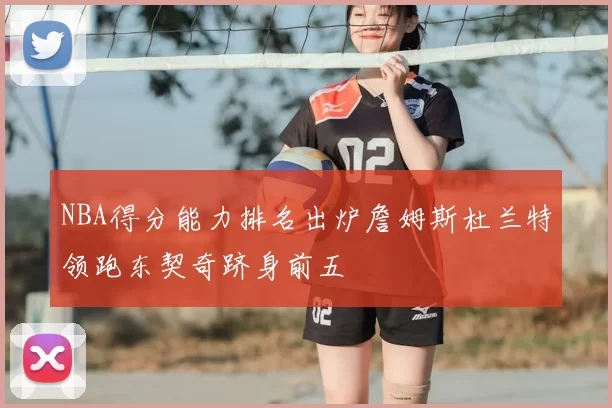 NBA得分能力排名出炉詹姆斯杜兰特领跑东契奇跻身前五