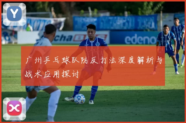 广州乒乓球队防反打法深度解析与战术应用探讨