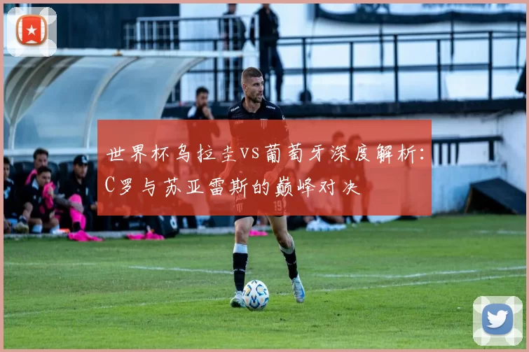 世界杯乌拉圭vs葡萄牙深度解析：C罗与苏亚雷斯的巅峰对决