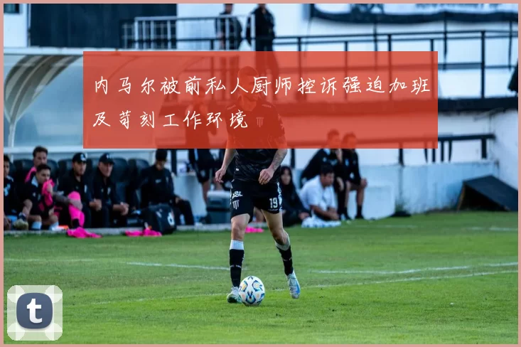内马尔被前私人厨师控诉强迫加班及苛刻工作环境