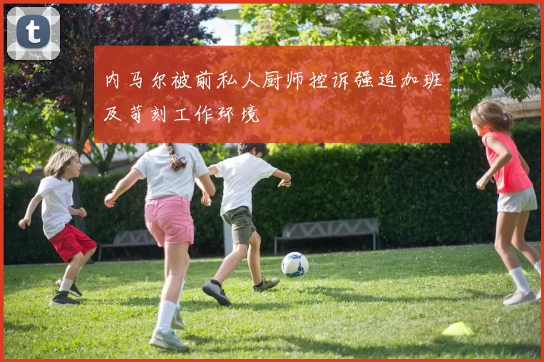 内马尔被前私人厨师控诉强迫加班及苛刻工作环境