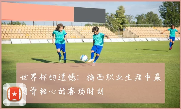 世界杯的遗憾：梅西职业生涯中最刻骨铭心的赛场时刻
