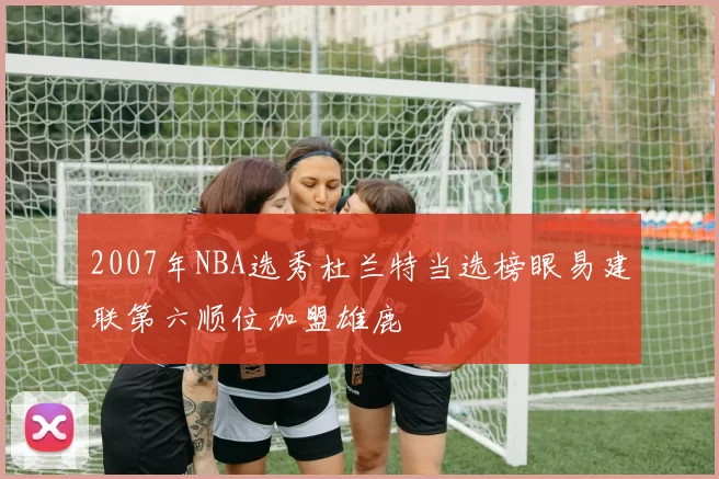 2007年NBA选秀杜兰特当选榜眼易建联第六顺位加盟雄鹿