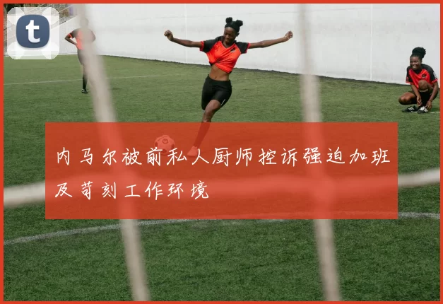 内马尔被前私人厨师控诉强迫加班及苛刻工作环境