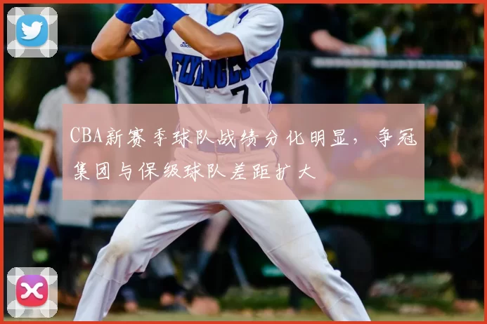 CBA新赛季球队战绩分化明显，争冠集团与保级球队差距扩大