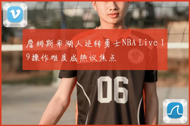詹姆斯率湖人逆转勇士NBA Live 19操作难度成热议焦点