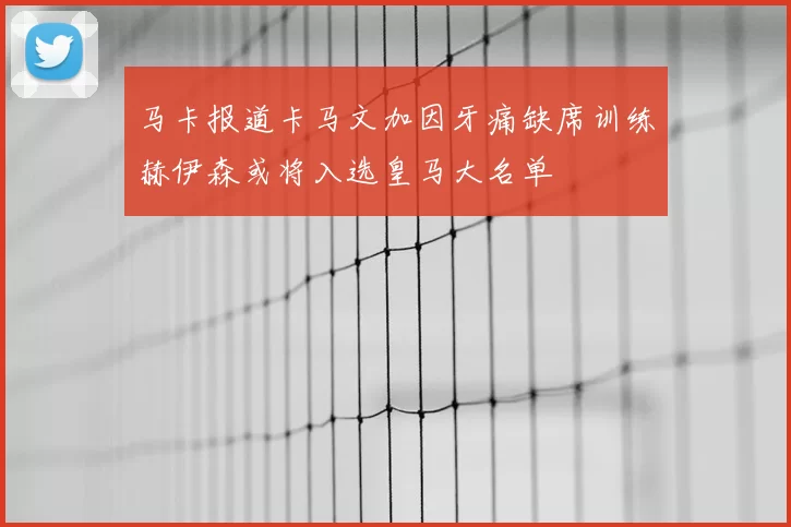 马卡报道卡马文加因牙痛缺席训练赫伊森或将入选皇马大名单