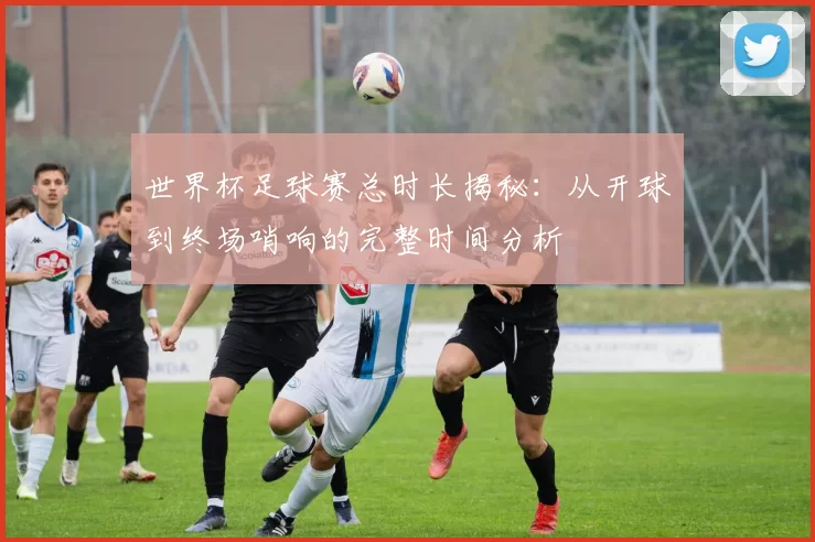 世界杯足球赛总时长揭秘:从开球到终场哨响的完整时间分析