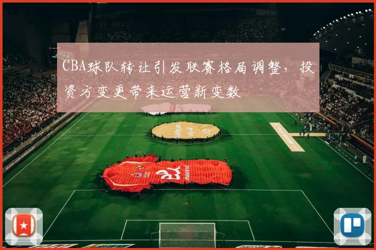 CBA球队转让引发联赛格局调整，投资方变更带来运营新变数