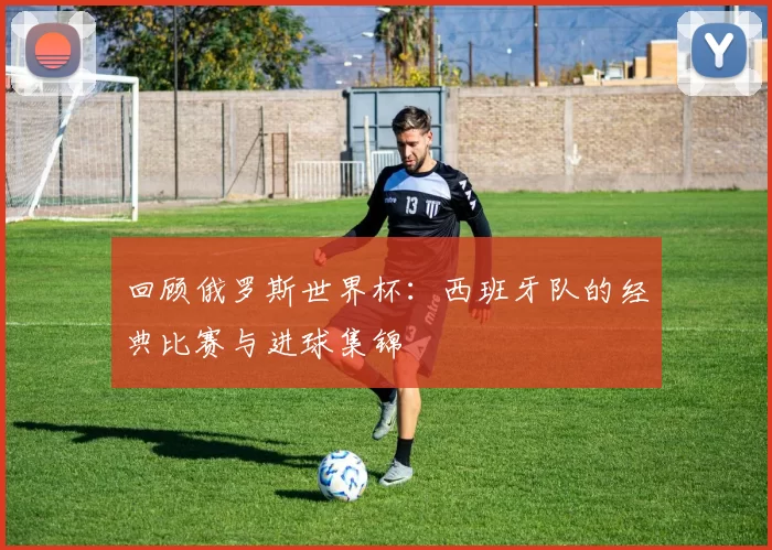 回顾俄罗斯世界杯：西班牙队的经典比赛与进球集锦