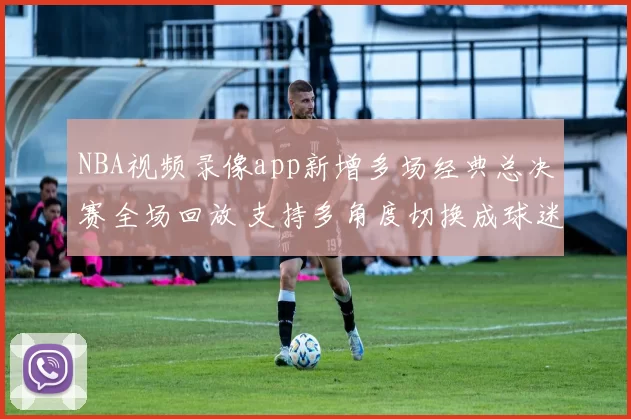 NBA视频录像app新增多场经典总决赛全场回放 支持多角度切换成球迷观赛首选