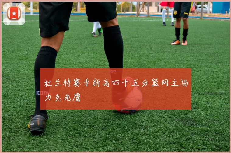 杜兰特赛季新高四十五分篮网主场力克老鹰