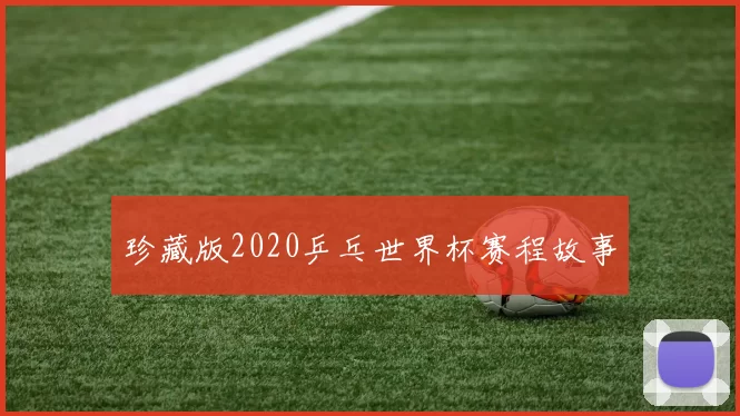 珍藏版2020乒乓世界杯赛程故事