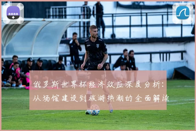 俄罗斯世界杯经济效应深度分析：从场馆建设到旅游热潮的全面解读