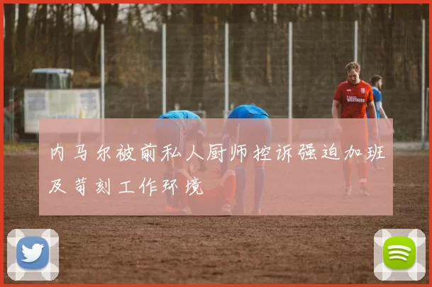 内马尔被前私人厨师控诉强迫加班及苛刻工作环境